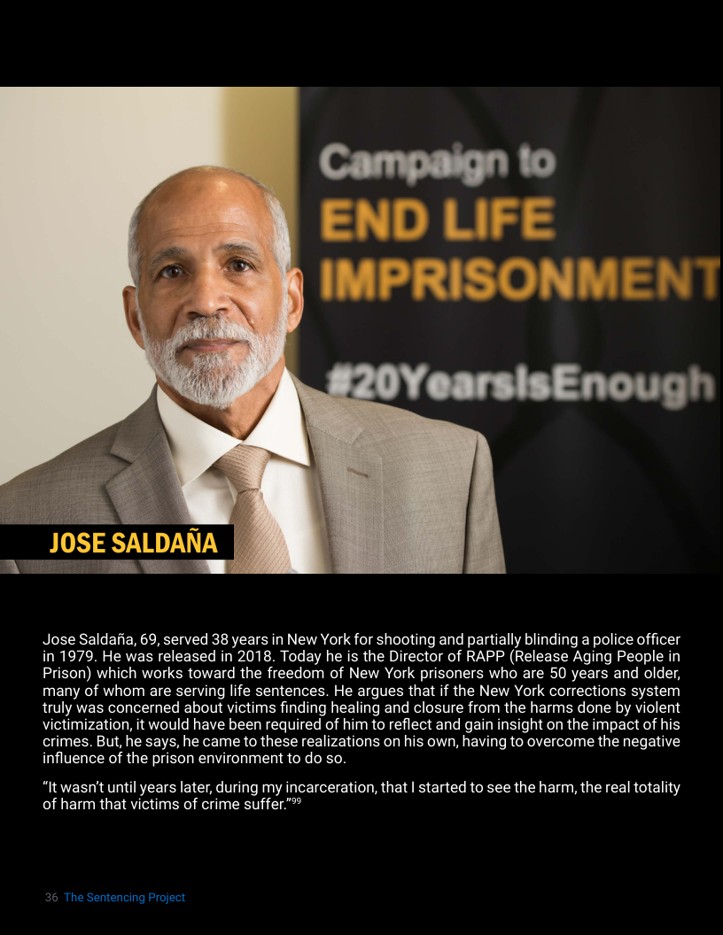 Jose Saldaita, 69, served 38 years in New York for shooting and partially blinding a police officer in 1979. He was released in 2018. Today he is the Director of RAPP (Release Aging People in Prison) which works toward the freedom of New York prisoners who are 50 years and older, many of whom are serving life sentences. He argues that if the New York corrections system truly was concerned about victims finding healing and closure from the harms done by violent victimization, it would have been required of him to reflect and gain insight on the impact of his crimes. But, he says, he came to these realizations on his own, having to overcome the negative influence of the prison environment to do so.  “It wasn’t until years later, during my incarceration, that | started to see the harm, the real totality of harm that victims of crime suffer"**  36 The Sentencing Project 